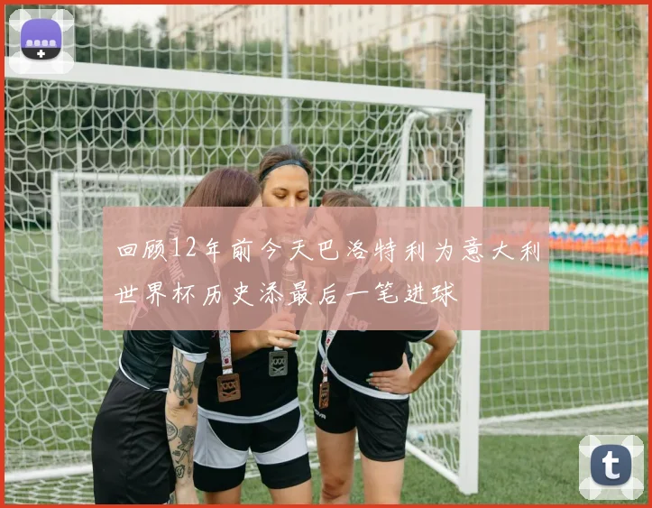回顾12年前今天巴洛特利为意大利世界杯历史添最后一笔进球