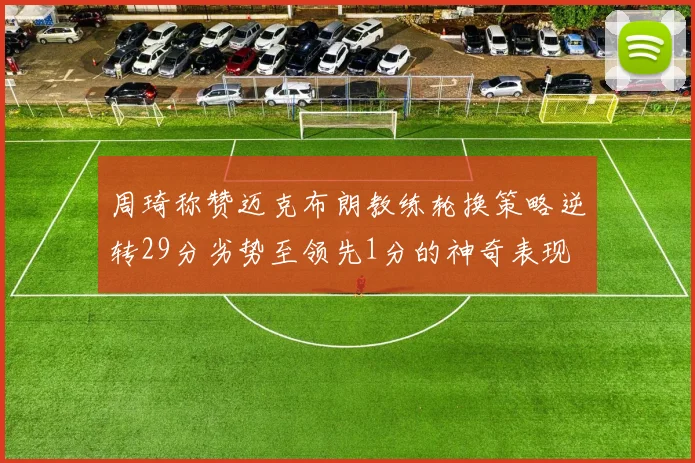 周琦称赞迈克布朗教练轮换策略逆转29分劣势至领先1分的神奇表现