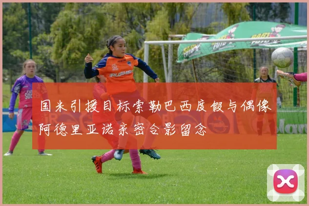国米引援目标索勒巴西度假与偶像阿德里亚诺亲密合影留念