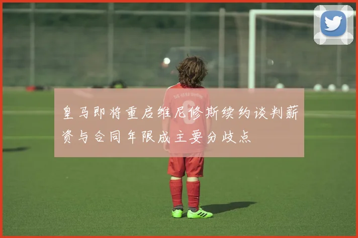 皇马即将重启维尼修斯续约谈判薪资与合同年限成主要分歧点