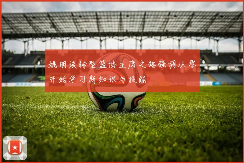 姚明谈转型篮协主席之路强调从零开始学习新知识与技能