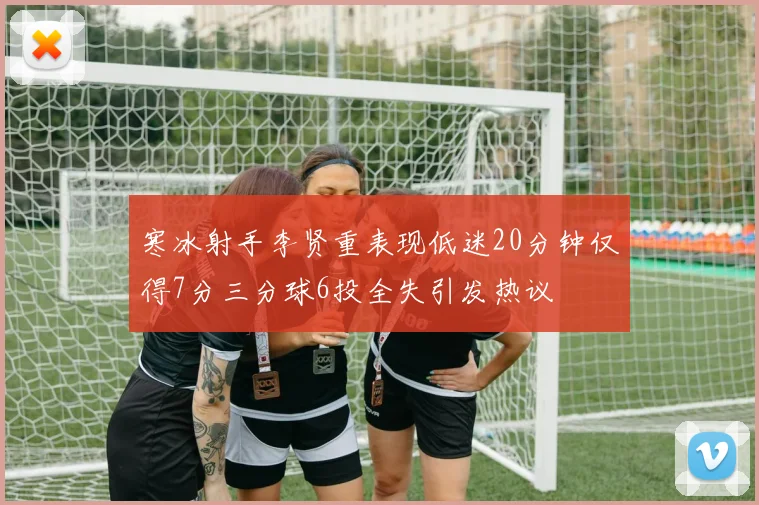 寒冰射手李贤重表现低迷20分钟仅得7分三分球6投全失引发热议