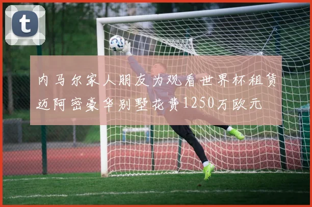 内马尔家人朋友为观看世界杯租赁迈阿密豪华别墅花费1250万欧元