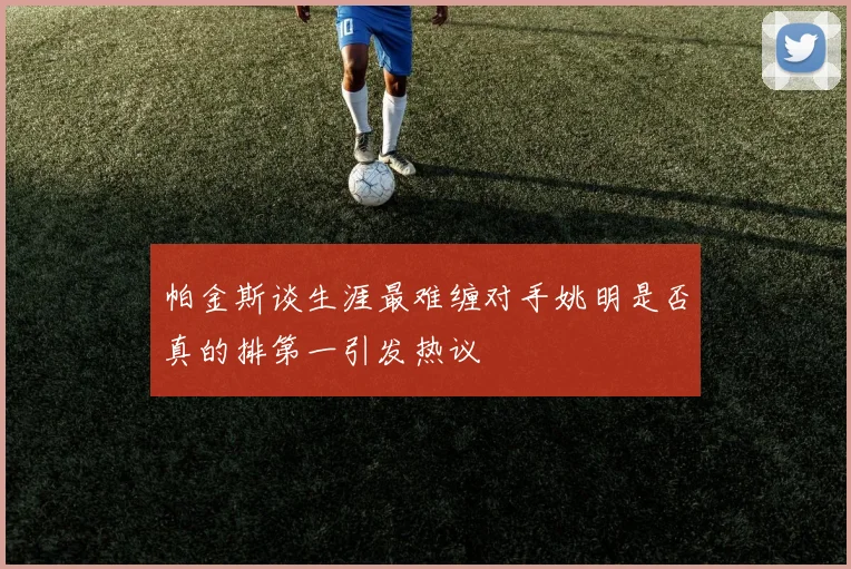 帕金斯谈生涯最难缠对手姚明是否真的排第一引发热议