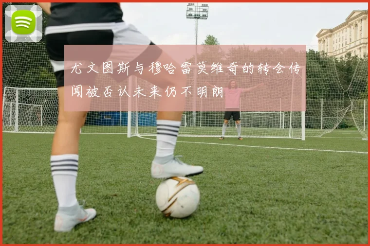 尤文图斯与穆哈雷莫维奇的转会传闻被否认未来仍不明朗