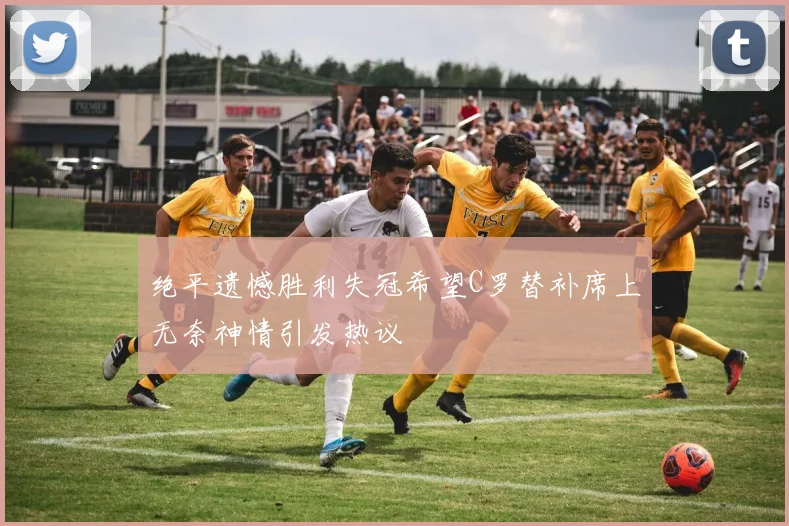 绝平遗憾胜利失冠希望C罗替补席上无奈神情引发热议