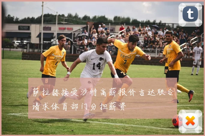 萨拉赫接受沙特高薪报价吉达联合请求体育部门分担薪资