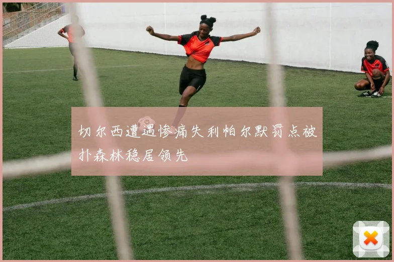 切尔西遭遇惨痛失利帕尔默罚点被扑森林稳居领先