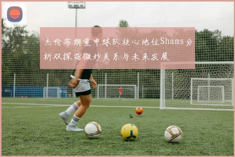 杰伦布朗重申球队核心地位Shams分析双探花微妙关系与未来发展