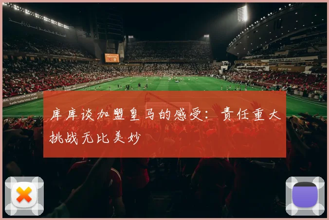 库库谈加盟皇马的感受：责任重大挑战无比美妙