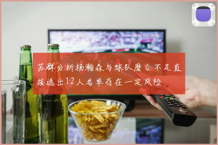 苏群分析杨瀚森与球队磨合不足直接选出12人名单存在一定风险