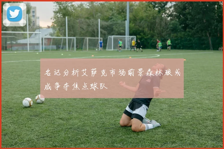 名记分析艾萨克市场前景森林狼或成争夺焦点球队