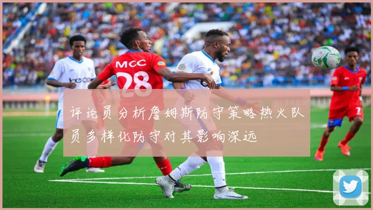 评论员分析詹姆斯防守策略热火队员多样化防守对其影响深远